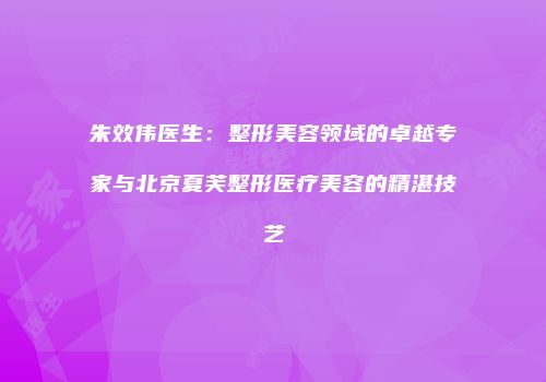 朱效伟医生：整形美容领域的卓越专家与北京夏芙整形医疗美容的精湛技艺