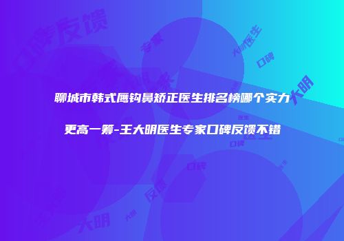 聊城市韩式鹰钩鼻矫正医生排名榜哪个实力更高一筹-王大明医生专家口碑反馈不错