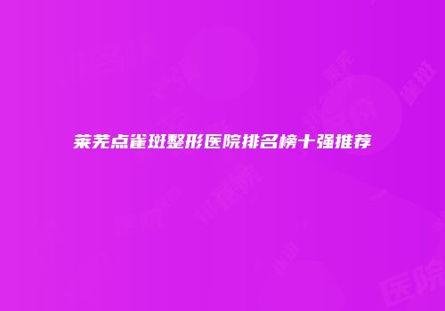 莱芜点雀斑整形医院排名榜十强推荐