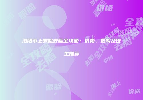洛阳市上眼睑去脂全攻略：价格、医院及医生推荐