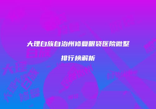 大理白族自治州修复眼袋医院微整排行榜解析