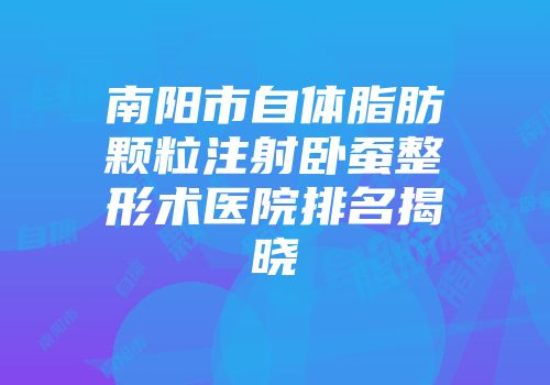 南阳市自体脂肪颗粒注射卧蚕整形术医院排名揭晓