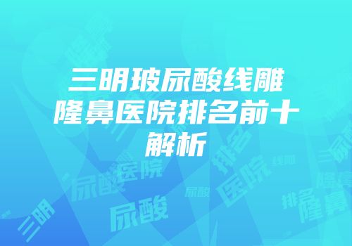 三明玻尿酸线雕隆鼻医院排名前十解析