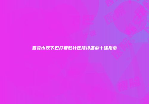 西安市双下巴打瘦脸针医院排名前十强指南