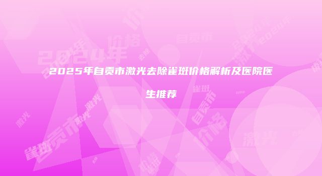 2025年自贡市激光去除雀斑价格解析及医院医生推荐
