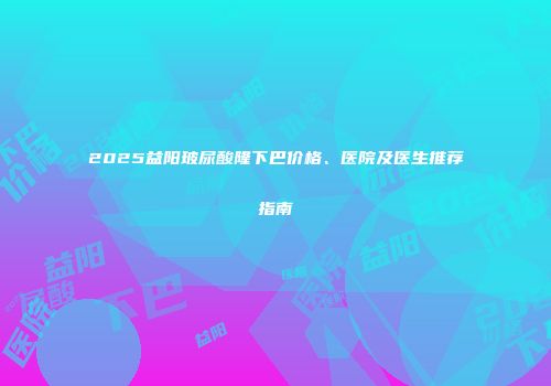 2025益阳玻尿酸隆下巴价格、医院及医生推荐指南