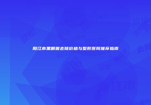 阳江市黑眼圈去除价格与整形医院推荐指南