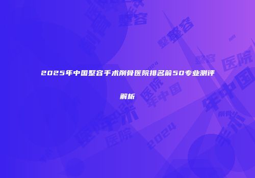 2025年中国整容手术削骨医院排名前50专业测评解析