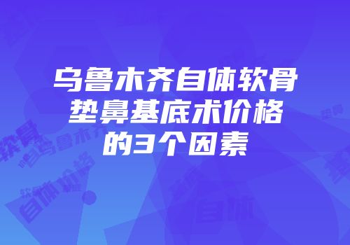 乌鲁木齐自体软骨垫鼻基底术价格的3个因素