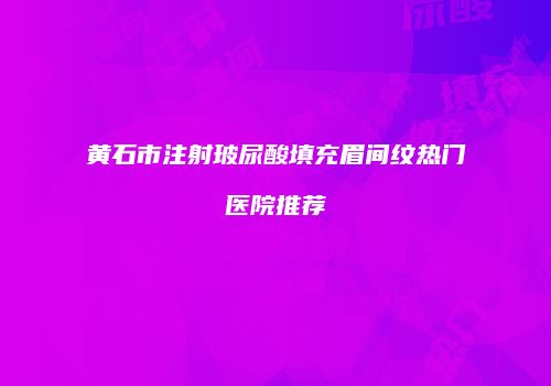 黄石市注射玻尿酸填充眉间纹热门医院推荐