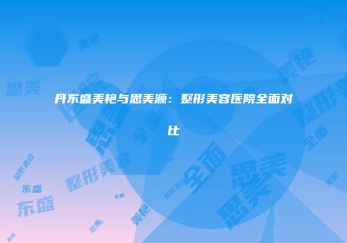 丹东盛美艳与思美源：整形美容医院全面对比