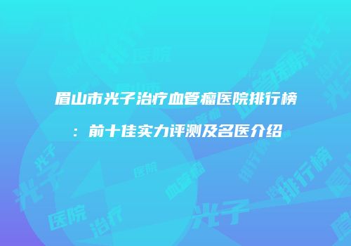 眉山市光子治疗血管瘤医院排行榜：前十佳实力评测及名医介绍