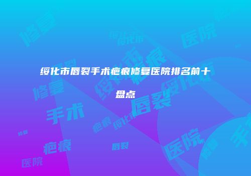 绥化市唇裂手术疤痕修复医院排名前十盘点