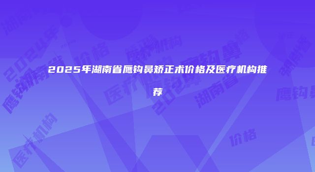 2025年湖南省鹰钩鼻矫正术价格及医疗机构推荐