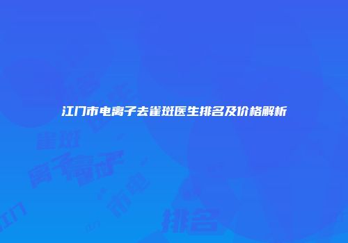 江门市电离子去雀斑医生排名及价格解析