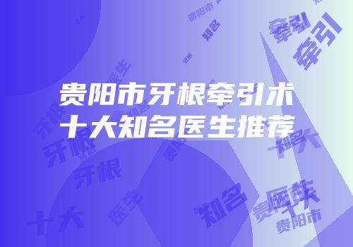 贵阳市牙根牵引术十大知名医生推荐