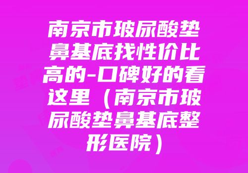 南京市玻尿酸垫鼻基底找性价比高的-口碑好的看这里（南京市玻尿酸垫鼻基底整形医院）
