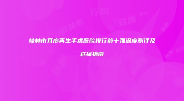 桂林市耳廓再生手术医院排行前十强深度测评及选择指南