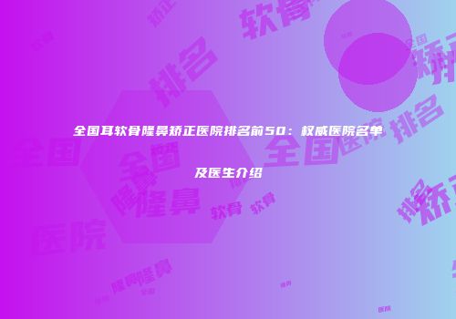 全国耳软骨隆鼻矫正医院排名前50：权威医院名单及医生介绍