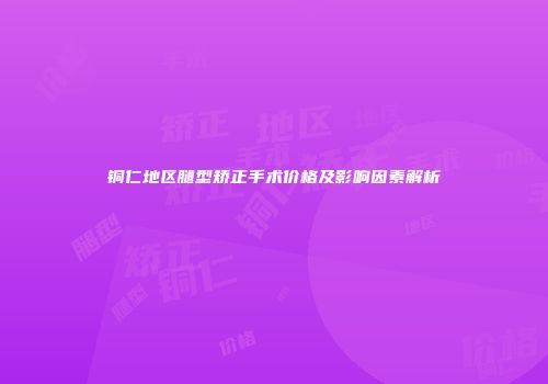 铜仁地区腿型矫正手术价格及影响因素解析