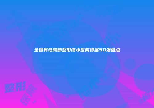 全国男性胸部整形缩小医院排名50强盘点