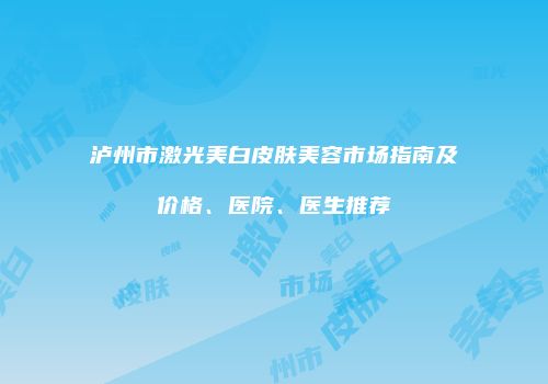 泸州市激光美白皮肤美容市场指南及价格、医院、医生推荐