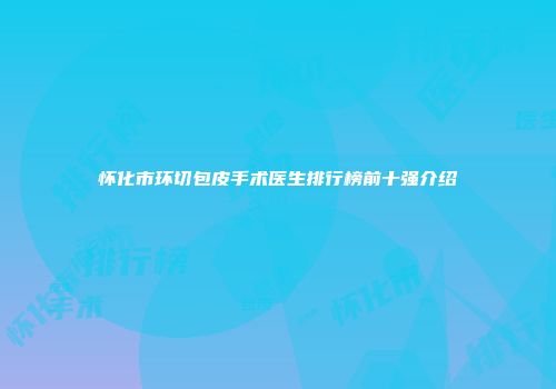 怀化市环切包皮手术医生排行榜前十强介绍