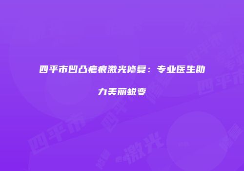 四平市凹凸疤痕激光修复：专业医生助力美丽蜕变
