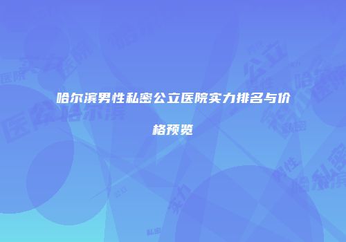 哈尔滨男性私密公立医院实力排名与价格预览