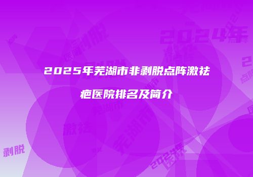 2025年芜湖市非剥脱点阵激祛疤医院排名及简介