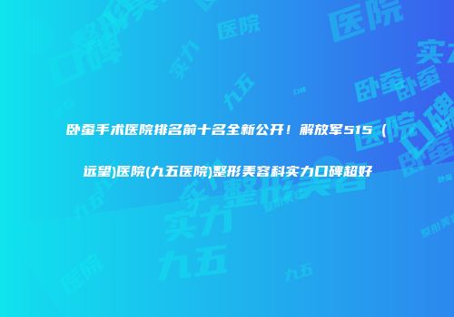 卧蚕手术医院排名前十名全新公开！解放军515（远望)医院(九五医院)整形美容科实力口碑超好