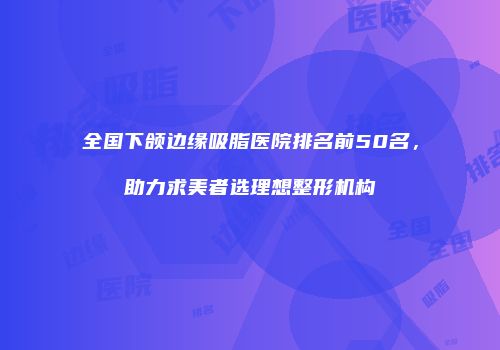 全国下颌边缘吸脂医院排名前50名，助力求美者选理想整形机构