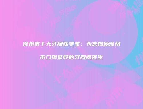 徐州市十大牙周病专家：为您揭秘徐州市口碑最好的牙周病医生