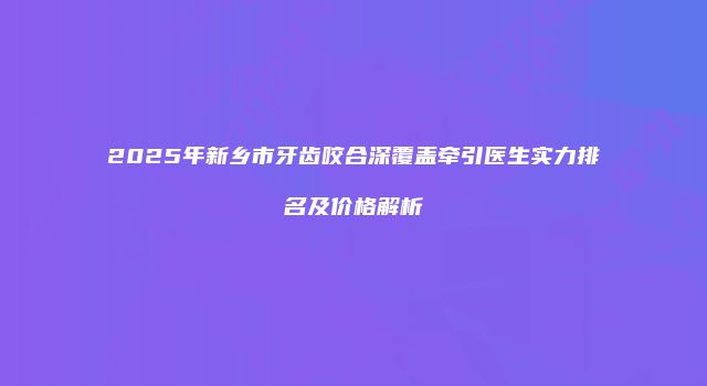 2025年新乡市牙齿咬合深覆盖牵引医生实力排名及价格解析