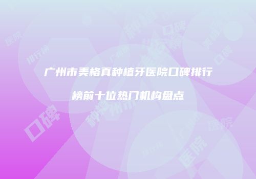 广州市美格真种植牙医院口碑排行榜前十位热门机构盘点