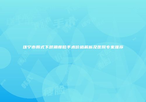 遂宁市韩式下颌角瘦脸手术价格解析及医院专家推荐