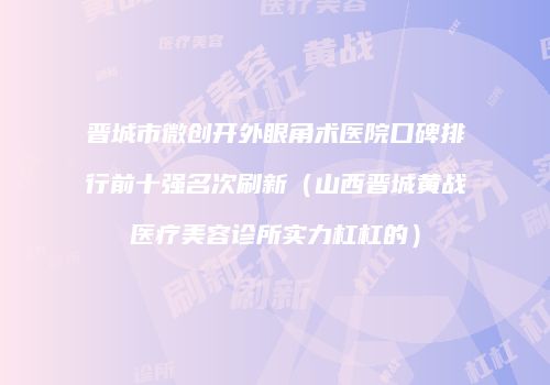 晋城市微创开外眼角术医院口碑排行前十强名次刷新（山西晋城黄战医疗美容诊所实力杠杠的）