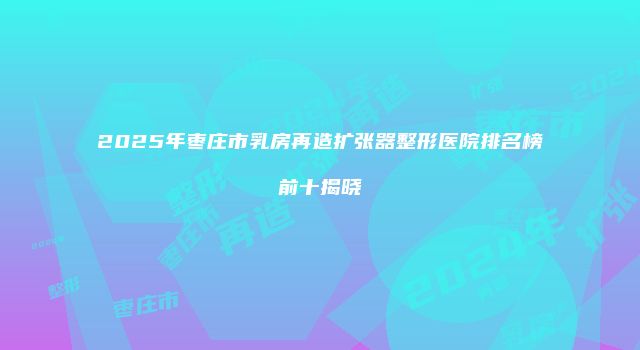 2025年枣庄市乳房再造扩张器整形医院排名榜前十揭晓