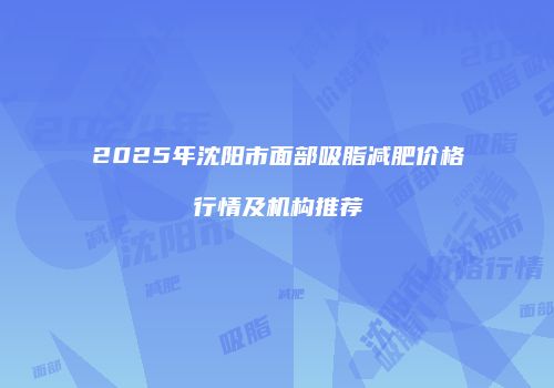 2025年沈阳市面部吸脂减肥价格行情及机构推荐