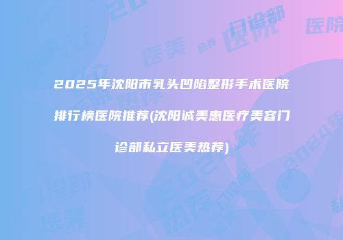 2025年沈阳市乳头凹陷整形手术医院排行榜医院推荐(沈阳诚美惠医疗美容门诊部私立医美热荐)