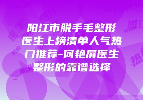 阳江市脱手毛整形医生上榜清单人气热门推荐-何艳屏医生整形的靠谱选择