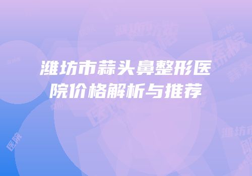 潍坊市蒜头鼻整形医院价格解析与推荐
