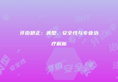 牙齿矫正：类型、安全性与专业治疗解析
