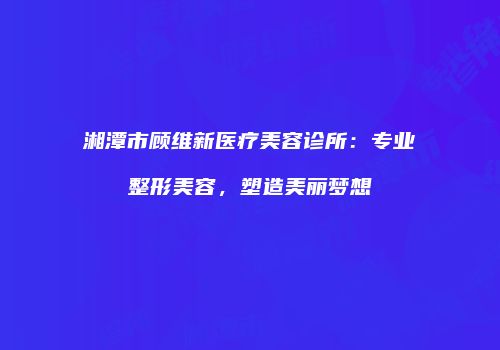 湘潭市顾维新医疗美容诊所：专业整形美容，塑造美丽梦想
