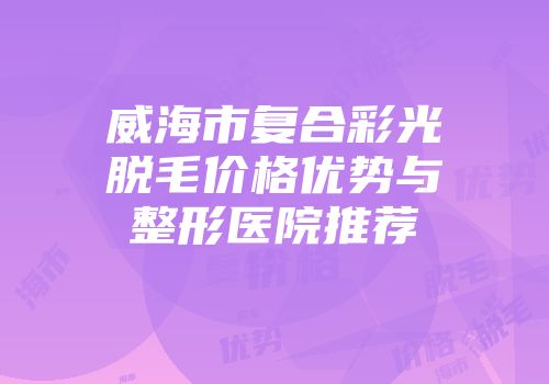 威海市复合彩光脱毛价格优势与整形医院推荐