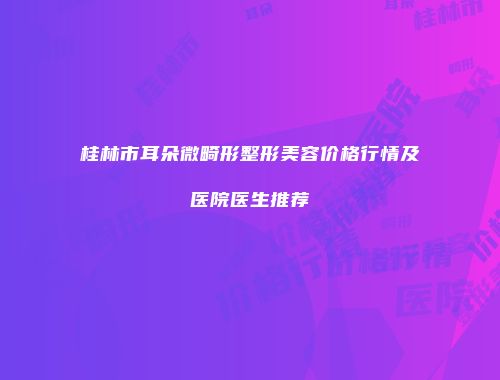 桂林市耳朵微畸形整形美容价格行情及医院医生推荐