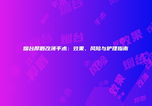 烟台厚唇改薄手术：效果、风险与护理指南