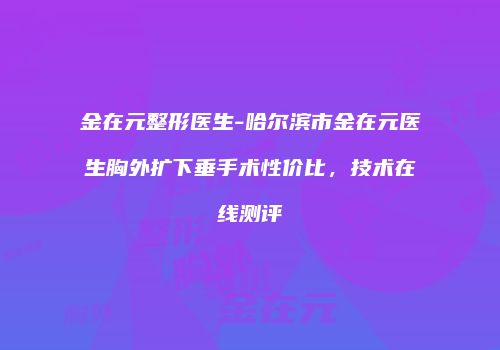 金在元整形医生-哈尔滨市金在元医生胸外扩下垂手术性价比，技术在线测评