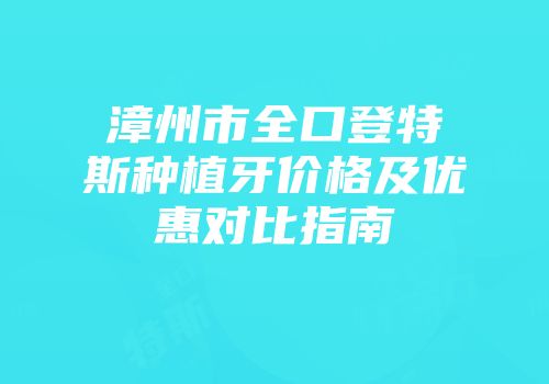 漳州市全口登特斯种植牙价格及优惠对比指南