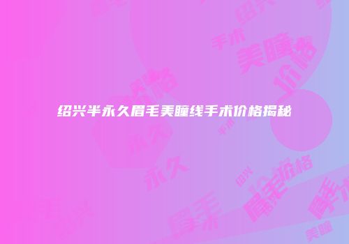 绍兴半永久眉毛美瞳线手术价格揭秘
